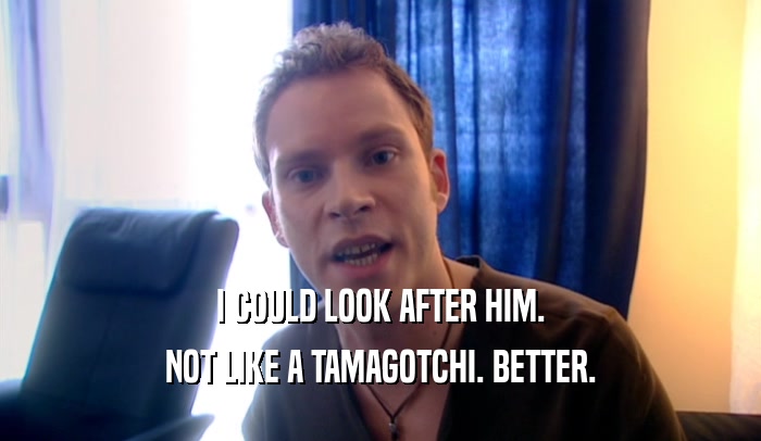 I COULD LOOK AFTER HIM. NOT LIKE A TAMAGOTCHI. BETTER. 