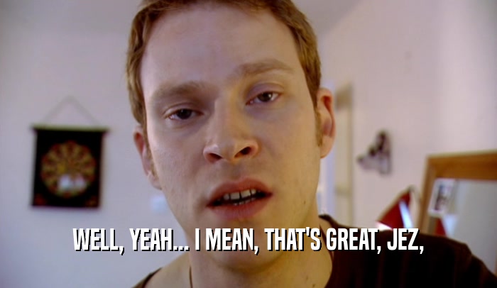 WELL, YEAH... I MEAN, THAT'S GREAT, JEZ,  