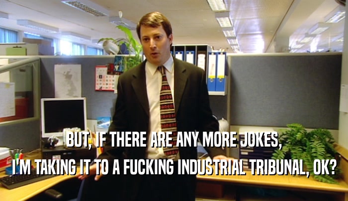 BUT, IF THERE ARE ANY MORE JOKES, I'M TAKING IT TO A FUCKING INDUSTRIAL TRIBUNAL, OK? 