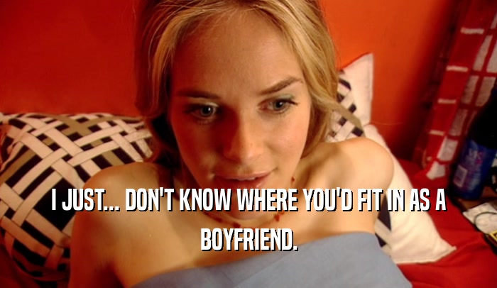 I JUST... DON'T KNOW WHERE YOU'D FIT IN AS A BOYFRIEND. 