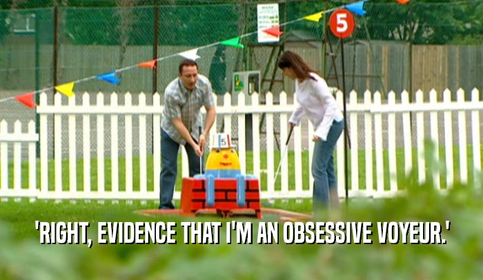 'RIGHT, EVIDENCE THAT I'M AN OBSESSIVE VOYEUR.'  