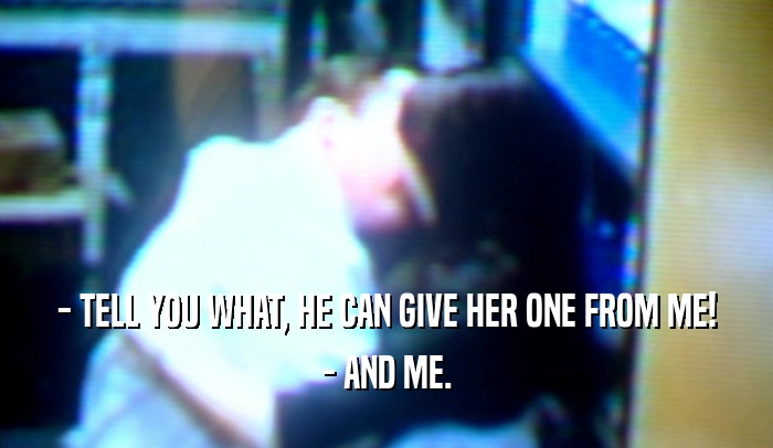 - TELL YOU WHAT, HE CAN GIVE HER ONE FROM ME! - AND ME. 
