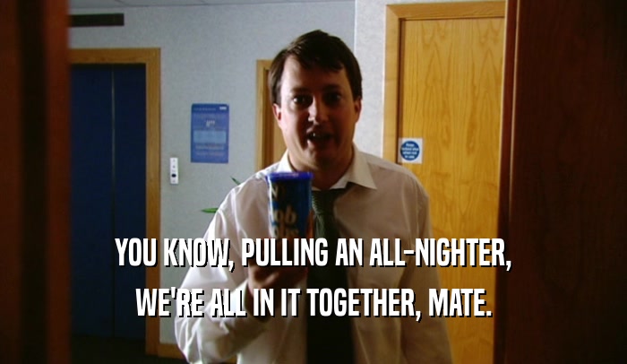 YOU KNOW, PULLING AN ALL-NIGHTER, WE'RE ALL IN IT TOGETHER, MATE. 