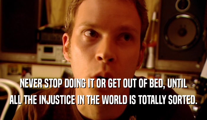 NEVER STOP DOING IT OR GET OUT OF BED, UNTIL ALL THE INJUSTICE IN THE WORLD IS TOTALLY SORTED. 