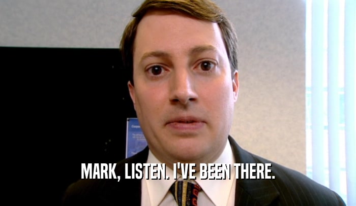 MARK, LISTEN. I'VE BEEN THERE.  