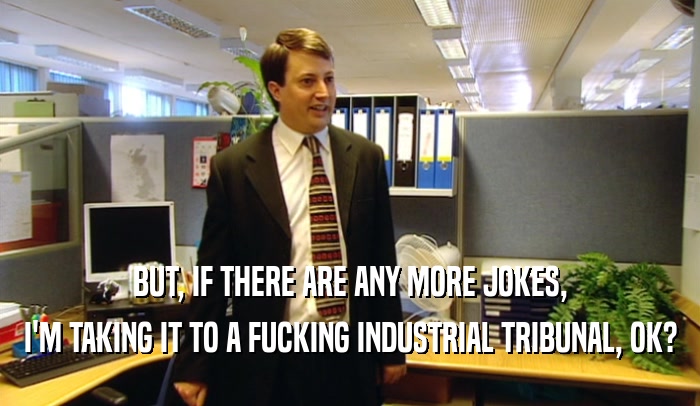BUT, IF THERE ARE ANY MORE JOKES, I'M TAKING IT TO A FUCKING INDUSTRIAL TRIBUNAL, OK? 