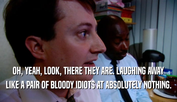 OH, YEAH, LOOK, THERE THEY ARE. LAUGHING AWAY LIKE A PAIR OF BLOODY IDIOTS AT ABSOLUTELY NOTHING. 