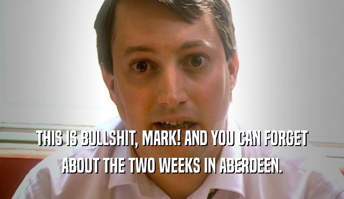THIS IS BULLSHIT, MARK! AND YOU CAN FORGET ABOUT THE TWO WEEKS IN ABERDEEN. 