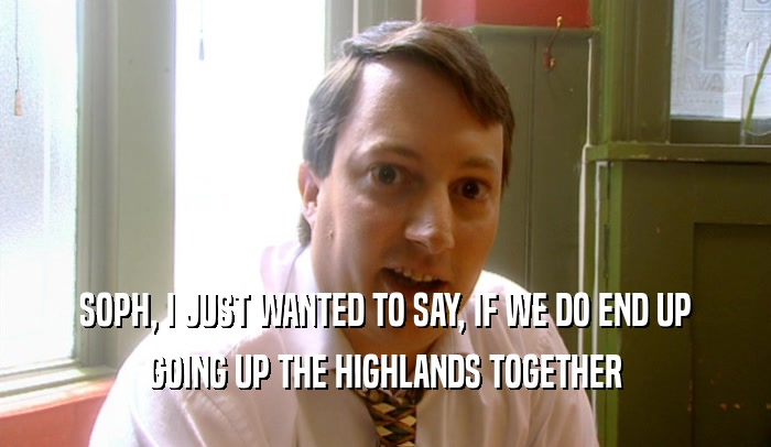 SOPH, I JUST WANTED TO SAY, IF WE DO END UP GOING UP THE HIGHLANDS TOGETHER 