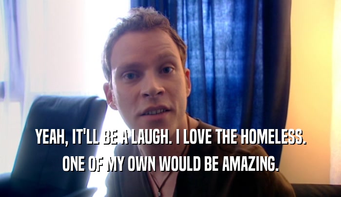 YEAH, IT'LL BE A LAUGH. I LOVE THE HOMELESS. ONE OF MY OWN WOULD BE AMAZING. 