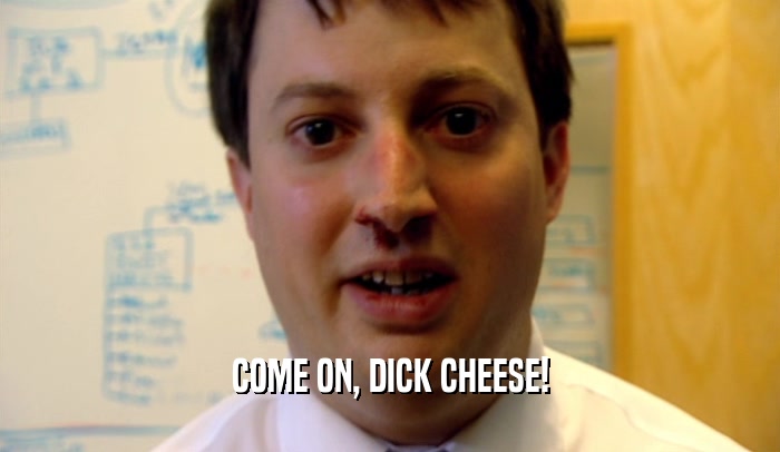 COME ON, DICK CHEESE!
  