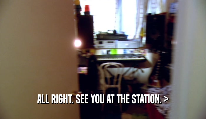 ALL RIGHT. SEE YOU AT THE STATION. >  