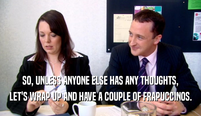 SO, UNLESS ANYONE ELSE HAS ANY THOUGHTS, LET'S WRAP UP AND HAVE A COUPLE OF FRAPUCCINOS. 