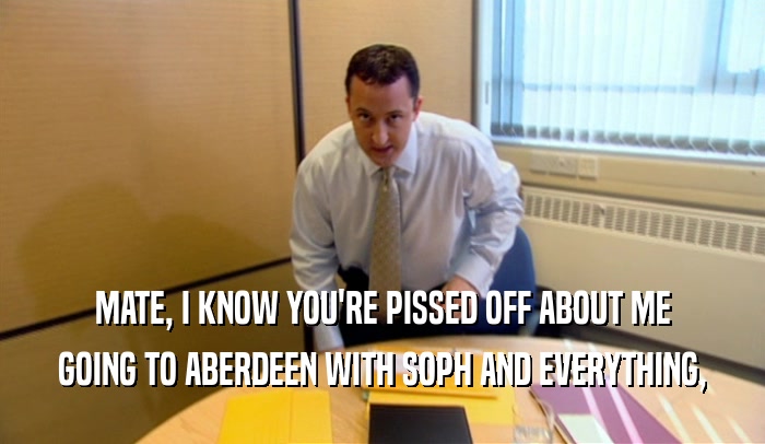 MATE, I KNOW YOU'RE PISSED OFF ABOUT ME GOING TO ABERDEEN WITH SOPH AND EVERYTHING, 