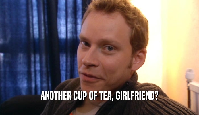 ANOTHER CUP OF TEA, GIRLFRIEND?  