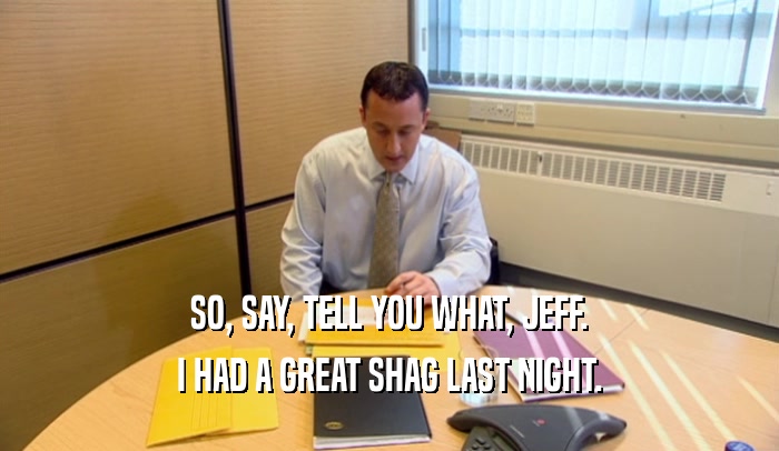 SO, SAY, TELL YOU WHAT, JEFF. I HAD A GREAT SHAG LAST NIGHT. 