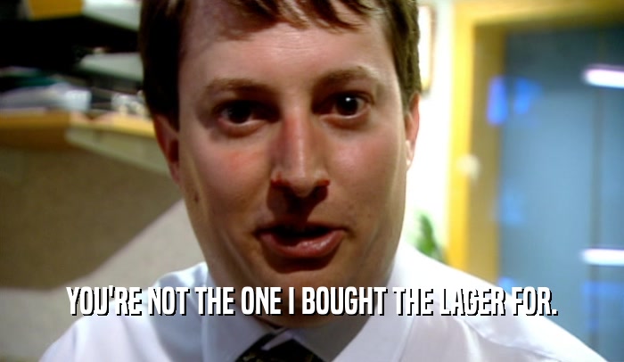 YOU'RE NOT THE ONE I BOUGHT THE LAGER FOR.  
