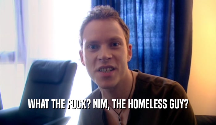 WHAT THE FUCK? NIM, THE HOMELESS GUY?  