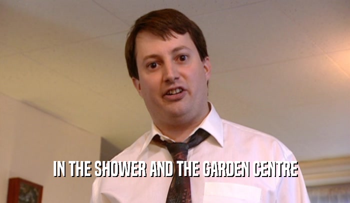 IN THE SHOWER AND THE GARDEN CENTRE  