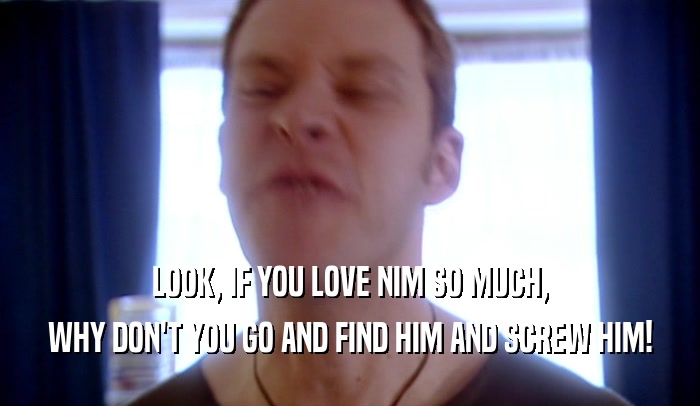 LOOK, IF YOU LOVE NIM SO MUCH, WHY DON'T YOU GO AND FIND HIM AND SCREW HIM! 