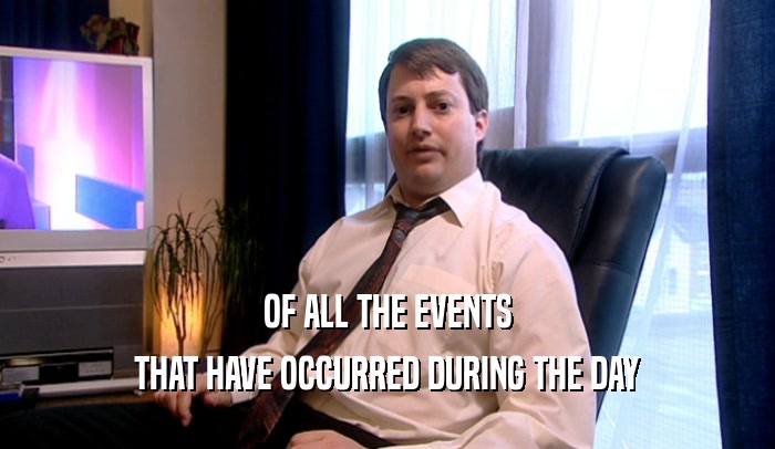 OF ALL THE EVENTS THAT HAVE OCCURRED DURING THE DAY 