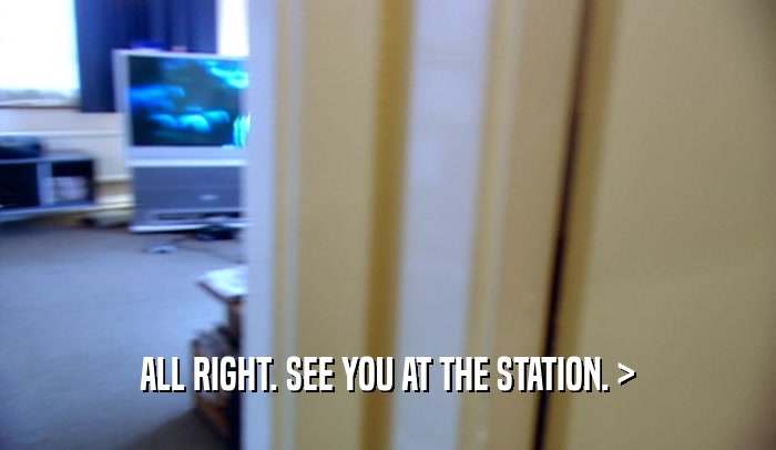 ALL RIGHT. SEE YOU AT THE STATION. >  