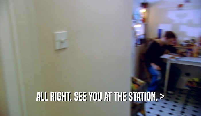 ALL RIGHT. SEE YOU AT THE STATION. >  