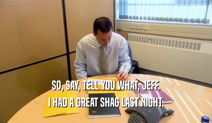 SO, SAY, TELL YOU WHAT, JEFF. I HAD A GREAT SHAG LAST NIGHT. 