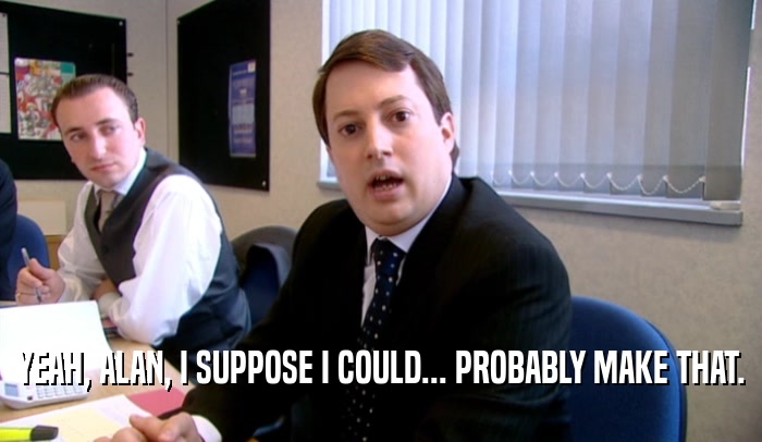 YEAH, ALAN, I SUPPOSE I COULD... PROBABLY MAKE THAT.  