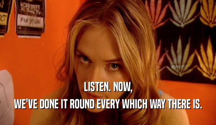 LISTEN. NOW, WE'VE DONE IT ROUND EVERY WHICH WAY THERE IS. 