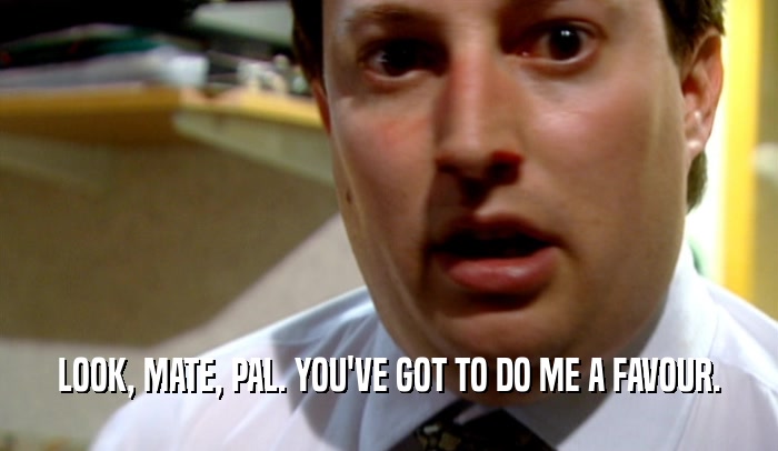 LOOK, MATE, PAL. YOU'VE GOT TO DO ME A FAVOUR.  