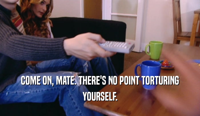 COME ON, MATE. THERE'S NO POINT TORTURING YOURSELF. 
