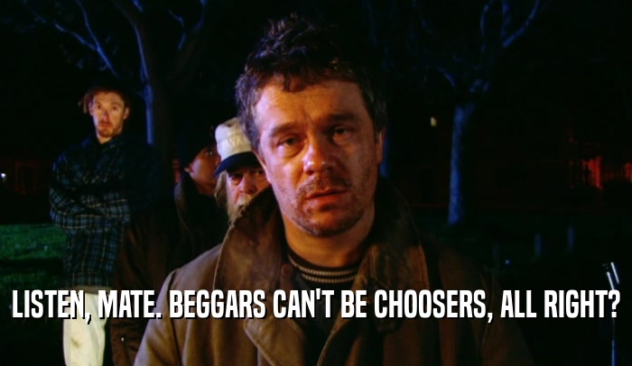 LISTEN, MATE. BEGGARS CAN'T BE CHOOSERS, ALL RIGHT?  