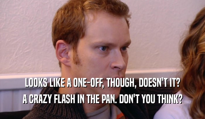 LOOKS LIKE A ONE-OFF, THOUGH, DOESN'T IT? A CRAZY FLASH IN THE PAN. DON'T YOU THINK? 