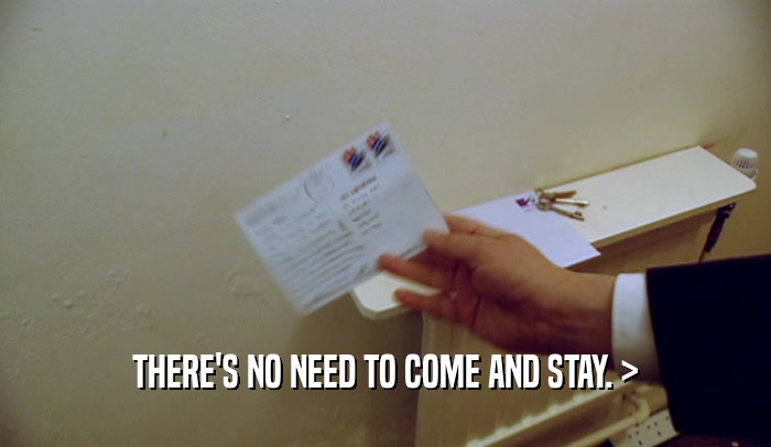 THERE'S NO NEED TO COME AND STAY. >  