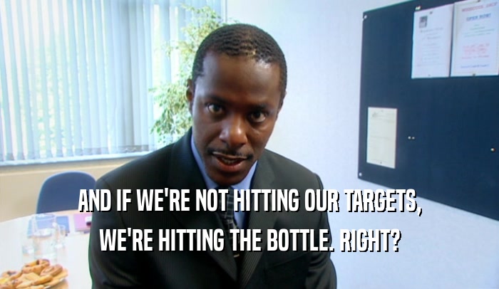 AND IF WE'RE NOT HITTING OUR TARGETS,
 WE'RE HITTING THE BOTTLE. RIGHT?
 