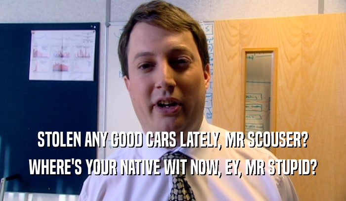 STOLEN ANY GOOD CARS LATELY, MR SCOUSER? WHERE'S YOUR NATIVE WIT NOW, EY, MR STUPID? 