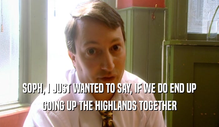SOPH, I JUST WANTED TO SAY, IF WE DO END UP GOING UP THE HIGHLANDS TOGETHER 