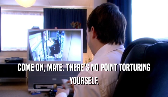 COME ON, MATE. THERE'S NO POINT TORTURING YOURSELF. 