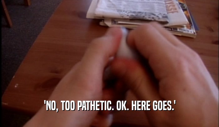 'NO, TOO PATHETIC. OK. HERE GOES.'  