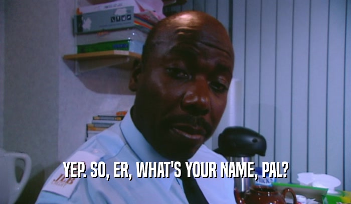 YEP. SO, ER, WHAT'S YOUR NAME, PAL?  
