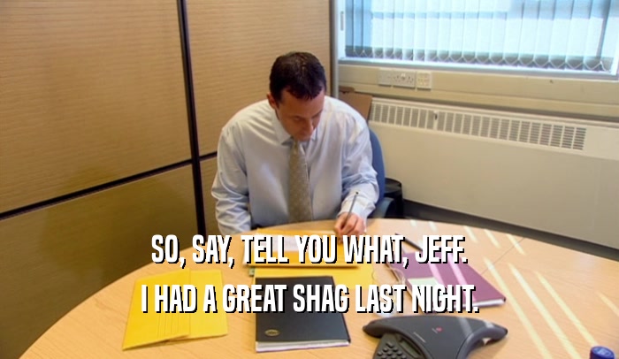 SO, SAY, TELL YOU WHAT, JEFF. I HAD A GREAT SHAG LAST NIGHT. 