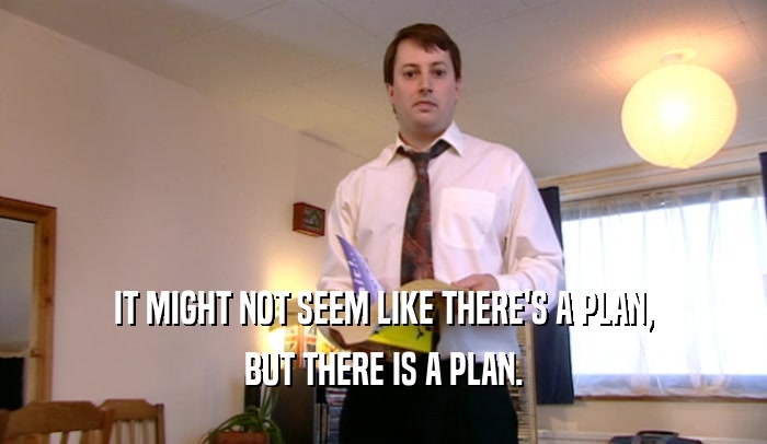 IT MIGHT NOT SEEM LIKE THERE'S A PLAN, BUT THERE IS A PLAN. 