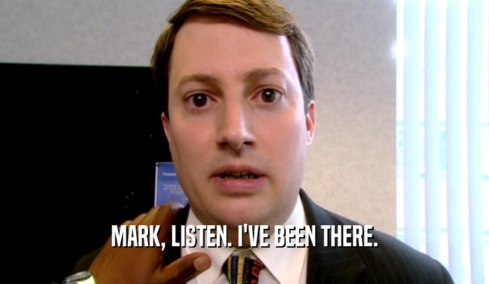 MARK, LISTEN. I'VE BEEN THERE.  
