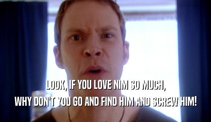 LOOK, IF YOU LOVE NIM SO MUCH, WHY DON'T YOU GO AND FIND HIM AND SCREW HIM! 