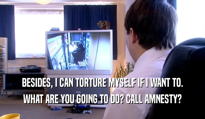 BESIDES, I CAN TORTURE MYSELF IF I WANT TO. WHAT ARE YOU GOING TO DO? CALL AMNESTY? 