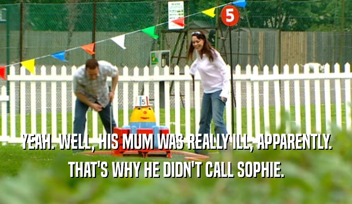 YEAH. WELL, HIS MUM WAS REALLY ILL, APPARENTLY.
 THAT'S WHY HE DIDN'T CALL SOPHIE.
 