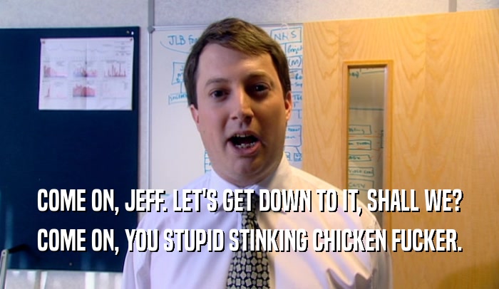 COME ON, JEFF. LET'S GET DOWN TO IT, SHALL WE? COME ON, YOU STUPID STINKING CHICKEN FUCKER. 