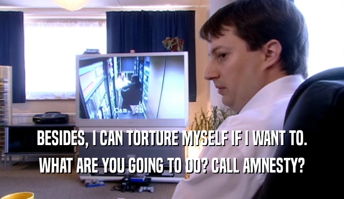 BESIDES, I CAN TORTURE MYSELF IF I WANT TO. WHAT ARE YOU GOING TO DO? CALL AMNESTY? 