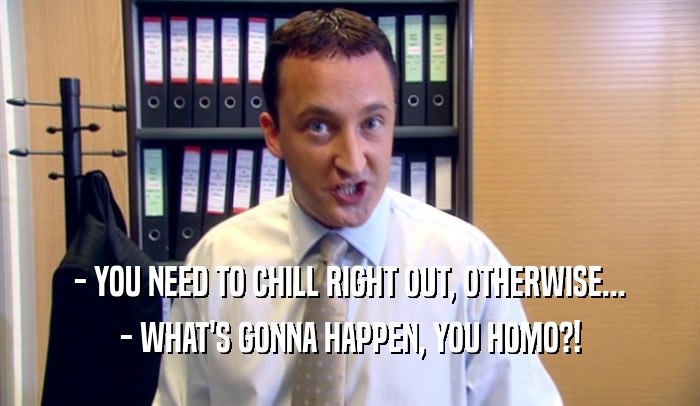 - YOU NEED TO CHILL RIGHT OUT, OTHERWISE... - WHAT'S GONNA HAPPEN, YOU HOMO?! 